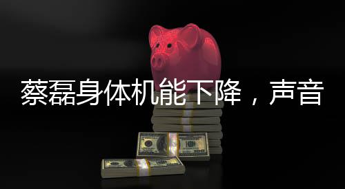 蔡磊身體機(jī)能下降，聲音變模糊，引發(fā)關(guān)注熱潮