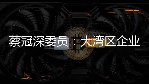 蔡冠深委員：大灣區(qū)企業(yè)“并船出?！遍_新局