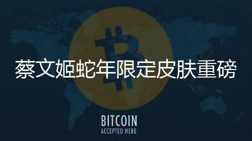 蔡文姬蛇年限定皮膚重磅登場
