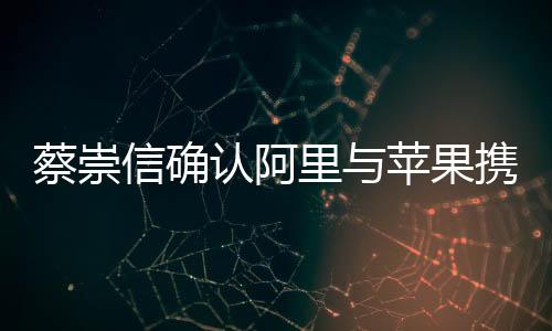 蔡崇信確認阿里與蘋果攜手合作，共創(chuàng)智能生態(tài)新篇章