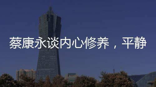 蔡康永談內(nèi)心修養(yǎng)，平靜超越快樂的力量