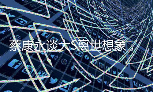 蔡康永談大S離世想象，移民遠(yuǎn)方，生死之間的情感糾葛與人生感悟