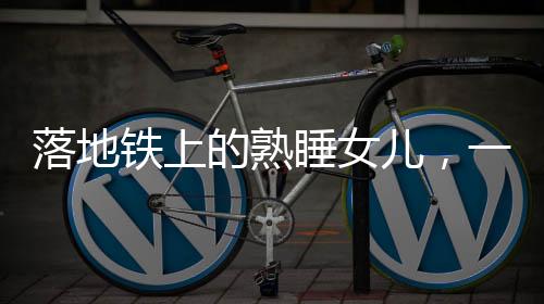 落地鐵上的熟睡女兒，一場關(guān)乎粗心與關(guān)愛的警示