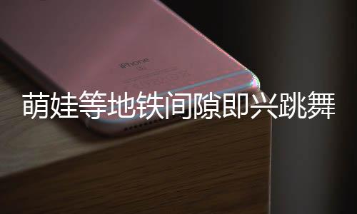 萌娃等地鐵間隙即興跳舞，酷炫十足驚艷路人