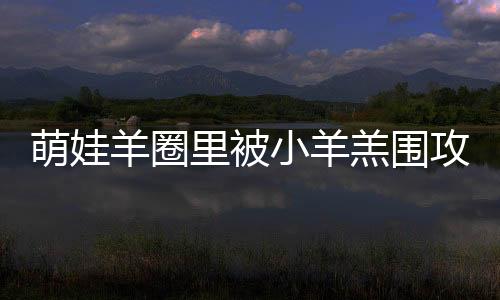 萌娃羊圈里被小羊羔圍攻——一次人與自然的和諧互動(dòng)
