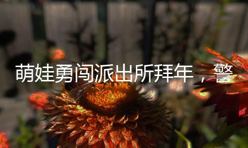 萌娃勇闖派出所拜年，警察暖心舉高高