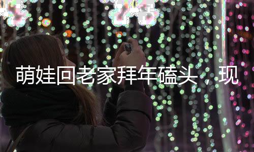 萌娃回老家拜年磕頭，現(xiàn)場(chǎng)掀起熱鬧漣漪，震撼顫音傳出鄉(xiāng)村新氣象