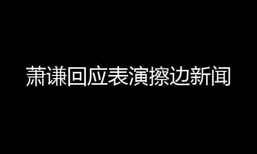 蕭謙回應(yīng)表演擦邊新聞