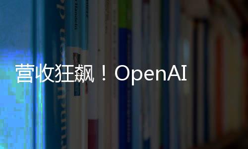 營(yíng)收狂飆！OpenAI今年要翻三倍沖127億美元