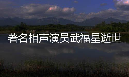 著名相聲演員武福星逝世，享年XX歲，一生奉獻藝術(shù)舞臺