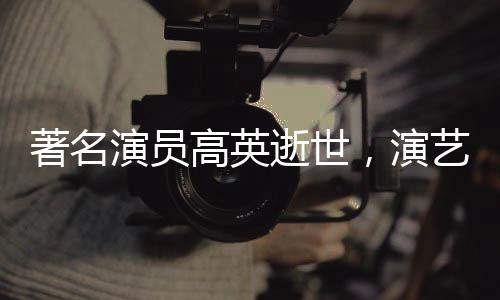 著名演員高英逝世，演藝界痛失巨星