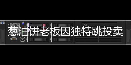 蔥油餅老板因獨特跳投賣餅走紅，勵志故事背后的美食魔法
