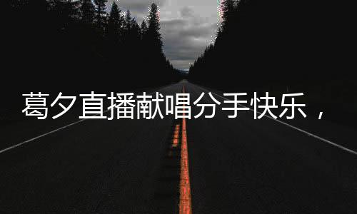 葛夕直播獻唱分手快樂，為楊子送上深情告別