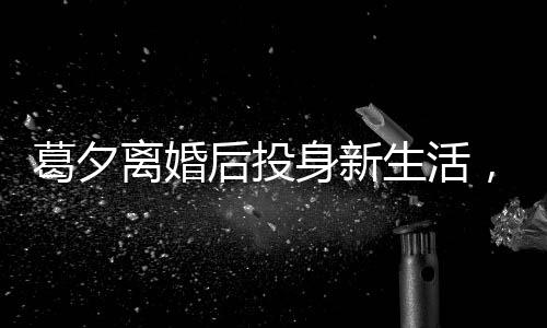葛夕離婚后投身新生活，在留幾手打工重塑自我