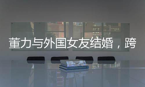 董力與外國女友結(jié)婚，跨越國界的愛情故事