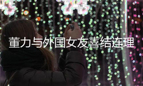 董力與外國(guó)女友喜結(jié)連理，開(kāi)啟跨國(guó)愛(ài)情新篇章