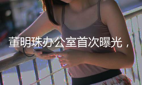 董明珠辦公室首次曝光，揭秘商界鐵娘子的工作空間