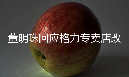 董明珠回應(yīng)格力專賣店改名，全面解析背后的故事與未來展望