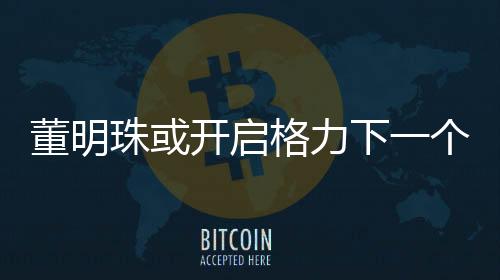 董明珠或開啟格力下一個(gè)三年任期，展望與期待