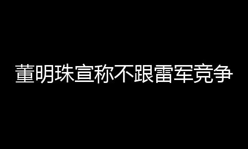 董明珠宣稱不跟雷軍競爭，聚焦自身發(fā)展，共創(chuàng)行業(yè)新篇章