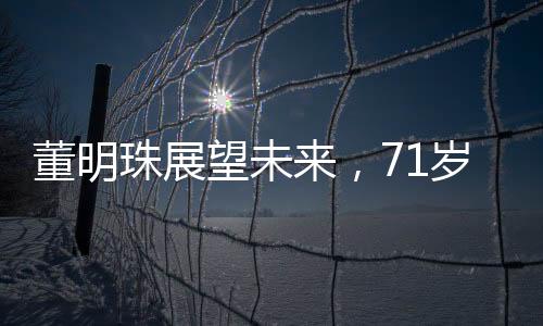 董明珠展望未來(lái)，71歲的她計(jì)劃再干三年