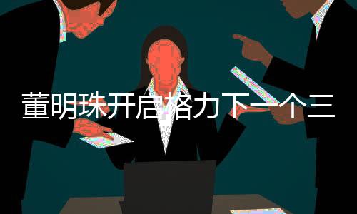 董明珠開啟格力下一個三年任期——引領(lǐng)未來發(fā)展的新篇章