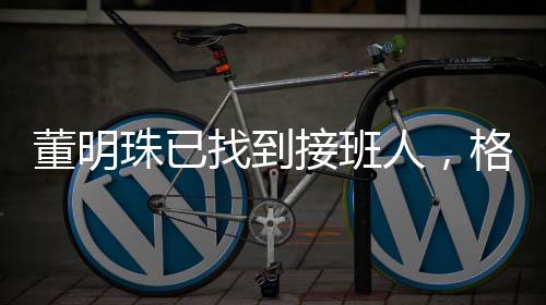 董明珠已找到接班人，格力電器未來展望
