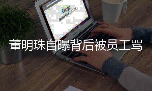董明珠自曝背后被員工罵，引發(fā)深度思考