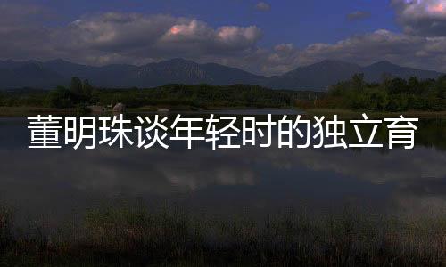 董明珠談年輕時的獨立育兒觀，不靠父母，自己帶娃