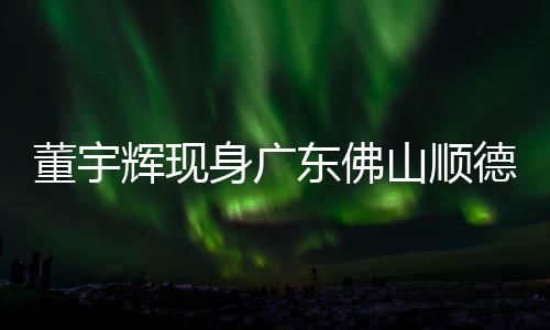 董宇輝現(xiàn)身廣東佛山順德，引發(fā)熱烈關注