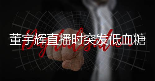 董宇輝直播時突發(fā)低血糖事件紀實