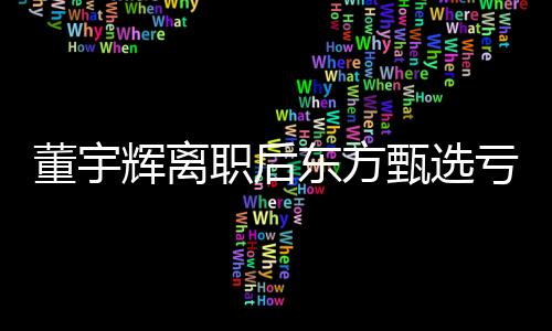 董宇輝離職后東方甄選虧近億元，深度解讀與影響分析
