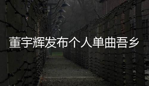 董宇輝發(fā)布個(gè)人單曲吾鄉(xiāng)，音樂(lè)之旅再掀波瀾