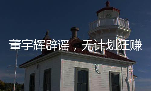 董宇輝辟謠，無計劃狂賺28億，力守信譽之旅的新征程（以下為文章正文）