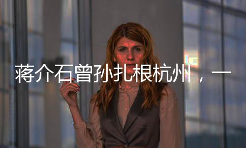 蔣介石曾孫扎根杭州，一個跨越歷史的傳承故事