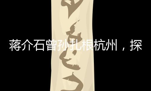蔣介石曾孫扎根杭州，探尋新的歷史篇章與未來篇章交融之處