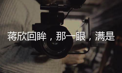 蔣欣回眸，那一眼，滿是不舍的眷戀