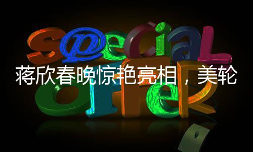 蔣欣春晚驚艷亮相，美輪美奐如畫中人