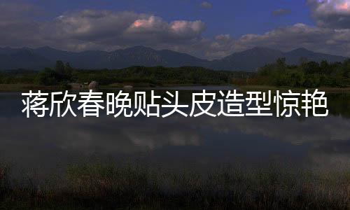 蔣欣春晚貼頭皮造型驚艷全場，一線明星春晚造型解析