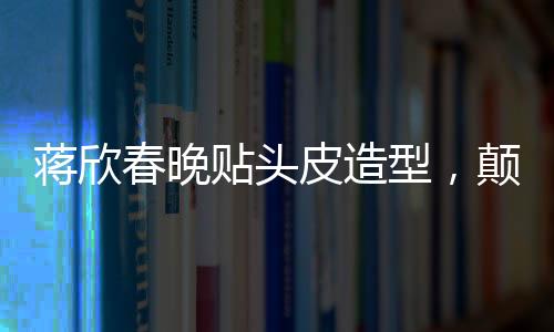 蔣欣春晚貼頭皮造型，顛覆傳統(tǒng)審美，展現(xiàn)時(shí)尚新風(fēng)尚