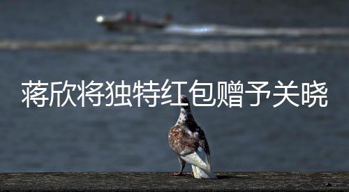 蔣欣將獨特紅包贈予關(guān)曉彤，真摯友情閃耀瞬間