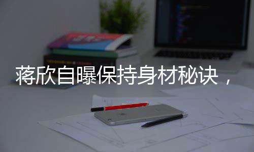 蔣欣自曝保持身材秘訣，健康飲食與堅持鍛煉缺一不可