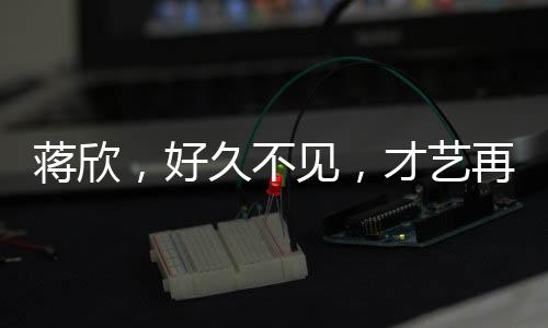 蔣欣，好久不見(jiàn)，才藝再現(xiàn)舞臺(tái)，引領(lǐng)新時(shí)代風(fēng)尚