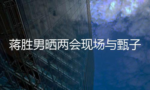 蔣勝男曬兩會現(xiàn)場與甄子丹同框照，跨界交流展現(xiàn)文化影響力