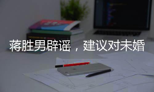 蔣勝男辟謠，建議對(duì)未婚男性停發(fā)工資系謠言