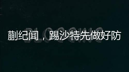蒯紀聞，踢沙特先做好防守——備戰(zhàn)策略與前瞻