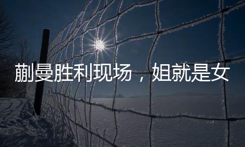 蒯曼勝利現(xiàn)場，姐就是女王，激發(fā)人心的輝煌時刻