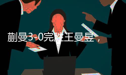 蒯曼3-0完勝王曼昱，賽場(chǎng)風(fēng)云再現(xiàn)