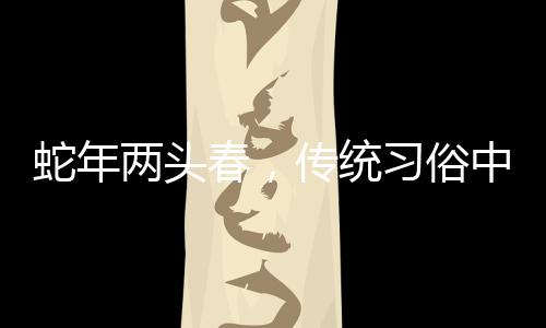 蛇年兩頭春，傳統(tǒng)習(xí)俗中的躲春現(xiàn)象解讀