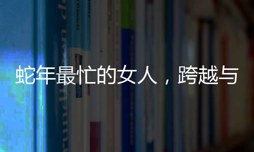蛇年最忙的女人，跨越與挑戰(zhàn)的無盡力量